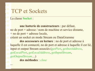 TCP et Sockets
La classe Socket :
une batterie de constructeurs : par défaut,
no de port + adresse / nom de machine et service distante,
+ no de port + adresse locale,
créent un socket en mode Stream ou DataGramme
des accesseurs en lecture : no de port et adresse à
laquelle il est connecté, no de port et adresse à laquelle il est lié,
input et output Stream associés (getPort, getInetAddress,
getLocalPort, getLocalAddress, getInputStream,
getOutputStream…)
des méthodes : close
...
 