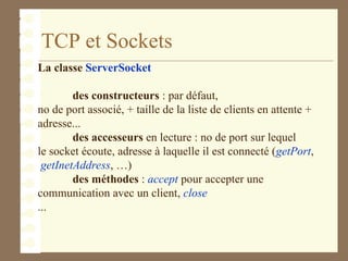 TCP et Sockets
La classe ServerSocket
des constructeurs : par défaut,
no de port associé, + taille de la liste de clients en attente +
adresse...
des accesseurs en lecture : no de port sur lequel
le socket écoute, adresse à laquelle il est connecté (getPort,
getInetAddress, …)
des méthodes : accept pour accepter une
communication avec un client, close
...
 