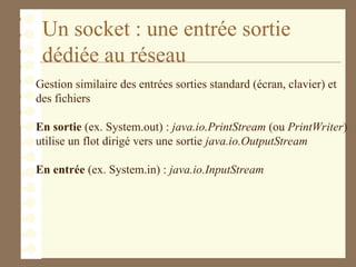Un socket : une entrée sortie
dédiée au réseau
Gestion similaire des entrées sorties standard (écran, clavier) et
des fichiers
En sortie (ex. System.out) : java.io.PrintStream (ou PrintWriter)
utilise un flot dirigé vers une sortie java.io.OutputStream
En entrée (ex. System.in) : java.io.InputStream
 