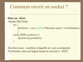Comment ouvrir un socket ?
Dans un client
Socket MyClient;
try {
MyClient = new Socket("Machine name", PortNumber);
}
catch (IOException e) {
System.out.println(e);
}
Machine name : machine à laquelle on veut se connecter
PortNumber port sur lequel tourne le serveur (> 1023)
 