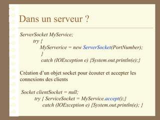 Dans un serveur ?
ServerSocket MyService;
try {
MyServerice = new ServerSocket(PortNumber);
}
catch (IOException e) {System.out.println(e);}
Création d’un objet socket pour écouter et accepter les
connexions des clients
Socket clientSocket = null;
try { ServiceSocket = MyService.accept();}
catch (IOException e) {System.out.println(e); }
 