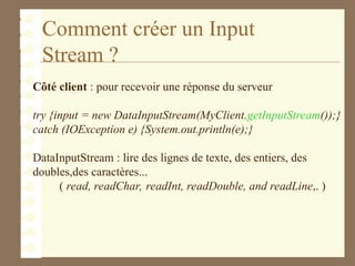 Comment créer un Input
Stream ?
Côté client : pour recevoir une réponse du serveur
try {input = new DataInputStream(MyClient.getInputStream());}
catch (IOException e) {System.out.println(e);}
DataInputStream : lire des lignes de texte, des entiers, des
doubles,des caractères...
( read, readChar, readInt, readDouble, and readLine,. )
 