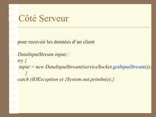 Côté Serveur
pour recevoir les données d’un client
DataInputStream input;:
try {
input = new DataInputStream(serviceSocket.getInputStream());
}
catch (IOException e) {System.out.println(e);}
 