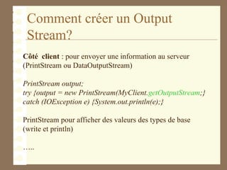 Comment créer un Output
Stream?
Côté client : pour envoyer une information au serveur
(PrintStream ou DataOutputStream)
PrintStream output;
try {output = new PrintStream(MyClient.getOutputStream;}
catch (IOException e) {System.out.println(e);}
PrintStream pour afficher des valeurs des types de base
(write et println)
…..
 