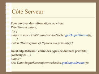 Côté Serveur
Pour envoyer des informations au client
PrintStream output;
try {
output = new PrintStream(serviceSocket.getOutputStream());
}
catch (IOException e) {System.out.println(e);}
DataOutputStream : écrire des types de données primitifs;
(writeBytes…)
output=
new DataOutputStream(serviceSocket.getOutputStream());
 