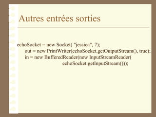 Autres entrées sorties
echoSocket = new Socket( "jessica", 7);
out = new PrintWriter(echoSocket.getOutputStream(), true);
in = new BufferedReader(new InputStreamReader(
echoSocket.getInputStream()));
 