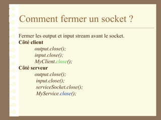 Comment fermer un socket ?
Fermer les output et input stream avant le socket.
Côté client
output.close();
input.close();
MyClient.close();
Côté serveur
output.close();
input.close();
serviceSocket.close();
MyService.close();
 