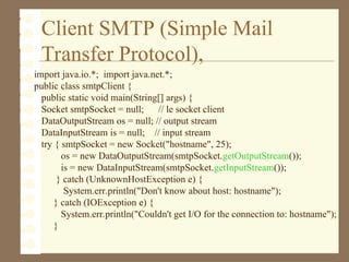Client SMTP (Simple Mail
Transfer Protocol),
import java.io.*; import java.net.*;
public class smtpClient {
public static void main(String[] args) {
Socket smtpSocket = null; // le socket client
DataOutputStream os = null; // output stream
DataInputStream is = null; // input stream
try { smtpSocket = new Socket("hostname", 25);
os = new DataOutputStream(smtpSocket.getOutputStream());
is = new DataInputStream(smtpSocket.getInputStream());
} catch (UnknownHostException e) {
System.err.println("Don't know about host: hostname");
} catch (IOException e) {
System.err.println("Couldn't get I/O for the connection to: hostname");
}
 