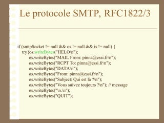 Le protocole SMTP, RFC1822/3
if (smtpSocket != null && os != null && is != null) {
try{os.writeBytes("HELOn");
os.writeBytes("MAIL From: pinna@essi.frn");
os.writeBytes("RCPT To: pinna@essi.frn");
os.writeBytes("DATAn");
os.writeBytes("From: pinna@essi.frn");
os.writeBytes("Subject: Qui est là ?n");
os.writeBytes("Vous suivez toujours ?n"); // message
os.writeBytes("n.n");
os.writeBytes("QUIT");
 