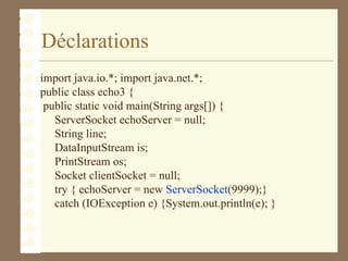 Déclarations
import java.io.*; import java.net.*;
public class echo3 {
public static void main(String args[]) {
ServerSocket echoServer = null;
String line;
DataInputStream is;
PrintStream os;
Socket clientSocket = null;
try { echoServer = new ServerSocket(9999);}
catch (IOException e) {System.out.println(e); }
 