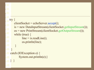 try {
clientSocket = echoServer.accept();
is = new DataInputStream(clientSocket.getInputStream());
os = new PrintStream(clientSocket.getOutputStream());
while (true) {
line = is.readLine();
os.println(line);
}
}
catch (IOException e) {
System.out.println(e);}
} }
 