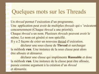 Quelques mots sur les Threads
Un thread permet l’exécution d’un programme.
Une application peut avoir de multiples threads qui s ’exécutent
concurremment (Chaque thread a une priorité).
Chaque thread a un nom. Plusieurs threads peuvent avoir le
même. Le nom est généré si non spécifié.
Il y a 2 façons de créer un nouveau thread d’exécution.
déclarer une sous classe de Thread et surcharger
la méthode run. Une instance de la sous classe peut alors
être allouée et démarrer.
déclarer une classe qui implémente Runnable et donc
la méthode run. Une instance de la classe peut être allouée,
passée comme argument à la création d’un thread
et démarrée.
 