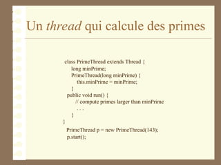 Un thread qui calcule des primes
class PrimeThread extends Thread {
long minPrime;
PrimeThread(long minPrime) {
this.minPrime = minPrime;
}
public void run() {
// compute primes larger than minPrime
. . .
}
}
PrimeThread p = new PrimeThread(143);
p.start();
 