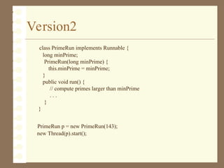 Version2
class PrimeRun implements Runnable {
long minPrime;
PrimeRun(long minPrime) {
this.minPrime = minPrime;
}
public void run() {
// compute primes larger than minPrime
. . .
}
}
PrimeRun p = new PrimeRun(143);
new Thread(p).start();
 
