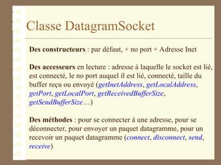 Classe DatagramSocket
Des constructeurs : par défaut, + no port + Adresse Inet
Des accesseurs en lecture : adresse à laquelle le socket est lié,
est connecté, le no port auquel il est lié, connecté, taille du
buffer reçu ou envoyé (getInetAddress, getLocalAddress,
getPort, getLocalPort, getReceivedBufferSize,
getSendBufferSize…)
Des méthodes : pour se connecter à une adresse, pour se
déconnecter, pour envoyer un paquet datagramme, pour un
recevoir un paquet datagramme (connect, disconnect, send,
receive)
 