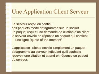 Une Application Client Serveur
Le serveur reçoit en continu
des paquets mode datagramme sur un socket
un paquet reçu = une demande de citation d’un client
le serveur envoie en réponse un paquet qui contient
une ligne "quote of the moment"
L’application cliente envoie simplement un paquet
datagramme au serveur indiquant qu’il souhaite
recevoir une citation et attend en réponse un paquet
du serveur.
 