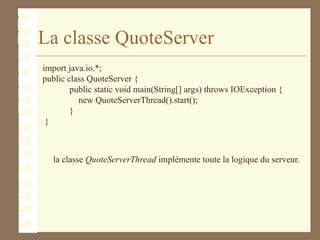 La classe QuoteServer
import java.io.*;
public class QuoteServer {
public static void main(String[] args) throws IOException {
new QuoteServerThread().start();
}
}
la classe QuoteServerThread implémente toute la logique du serveur.
 