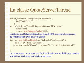 La classe QuoteServerThread
public QuoteServerThread() throws IOException {
this("QuoteServer");
}
public QuoteServerThread(String name) throws IOException {
super(name);
socket = new DatagramSocket(4445);
Création d’un DatagramSocket sur le port 4445 qui permet au serveur
de communiquer avec tous ces clients
try { in = new BufferedReader(new FileReader("one-liners.txt"));
} catch (FileNotFoundException e)
System.err.println("Couldn't open quote file. " + "Serving time instead.");
}
}
Le constructeur ouvre aussi un BufferedReader sur un fichier qui contient
une liste de citations ( une citation par ligne)
 