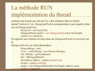 La méthode RUN
implémentation du thread
contient une boucle qui tant qu’il y a des citations dans le fichier
attend l’arrivée d ’un DatagramPacket correspondant à une requête client
sur un DatagramSocket.
Byte[] buf = new byte[256];
DatagramPacket packet = new DatagramPacket(buf, buf.length);
socket.receive(packet);
En réponse une citation est mise dans un DatagramPacket et envoyée sur
le
DatagramSocket au client demandeur.
String dString = null;
if (in == null) dString = new Date().toString();
else dString = getNextQuote();
buf = dString.getBytes();
InetAddress address = packet.getAddress();
int port = packet.getPort();
packet = new DatagramPacket(buf, buf.length, address, port);
socket.send(packet);
 
