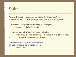 Suite
Adresse Internet + numéro de port (issus du DatagramPacket )
= identification du client pour que le serveur puisse lui répondre
L’arrivée du DatagramPacket implique une requête
->contenu du buffer inutile
Le constructeur utilisé pour le DatagramPacket :
un tableau d’octets contenant le message et la taille du tableau
+ L’adresse Internet et un no de port.
Lorsque le serveur a lu toutes les citations
on ferme le socket de communication.
socket.close();
 