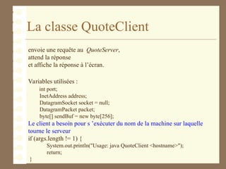 La classe QuoteClient
envoie une requête au QuoteServer,
attend la réponse
et affiche la réponse à l’écran.
Variables utilisées :
int port;
InetAddress address;
DatagramSocket socket = null;
DatagramPacket packet;
byte[] sendBuf = new byte[256];
Le client a besoin pour s ’exécuter du nom de la machine sur laquelle
tourne le serveur
if (args.length != 1) {
System.out.println("Usage: java QuoteClient <hostname>");
return;
}
 