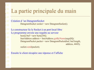 La partie principale du main
Création d ’un DatagramSocket
DatagramSocket socket = new DatagramSocket();
Le constructeur lie le Socket à un port local libre
Le programme envoie une requête au serveur
byte[] buf = new byte[256];
InetAddress address = InetAddress.getByName(args[0]);
DatagramPacket packet = new DatagramPacket(buf, buf.length,
address, 4445);
socket.send(packet);
Ensuite le client récupère une réponse et l’affiche
 