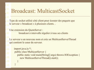 Broadcast: MulticastSocket
Type de socket utilisé côté client pour écouter des paquets que
le serveur « broadcast » à plusieurs clients. .
Une extension du QuoteServer :
broadcast à intervalle régulier à tous ses clients
Le serveur a un nouveau nom et crée un MulticastServerThread
qui contient le cœur du serveur.
import java.io.*;
public class MulticastServer {
public static void main(String[] args) throws IOException {
new MulticastServerThread().start();
}
}
 