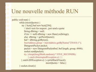 Une nouvelle méthode RUN
public void run() {
while (moreQuotes) {
try { byte[] buf new byte[256];
// don't wait for request...just send a quote
String dString = null;
if (in == null) dString = new Date().toString();
else dString = getNextQuote();
buf = dString.getBytes();
InetAddress group = InetAddress.getByName("230.0.0.1");
DatagramPacket packet;
packet = new DatagramPacket(buf, buf.length, group, 4446);
socket.send(packet);
try {sleep((long)Math.random() * FIVE_SECONDS);
} catch (InterruptedException e) { }
} catch (IOException e) { e.printStackTrace();
moreQuotes = false;}
} socket.close();}
 