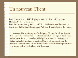 Un nouveau Client
Pour écouter le port 4446, le programme du client doit créer son
MulticastSocket avec ce no.
Pour être membre du groupe "230.0.0.1" le client adresse la méthode
joinGroup du MulticastSocket avec l’adresse d’identification du groupe.
Le serveur utilise un DatagramSocket pour faire du broadcast à partir
de données du client sur un MulticastSocket. Il aurait pu utiliser aussi
un MulticastSocket. Le socket utilisé par le serveur pour envoyer le
DatagramPacket n’est pas important. Ce qui est important pour le
broadcast est d’adresser l’information contenue dans le DatagramPacket,
et le socket utilisé par le client pour l’écouter.
 