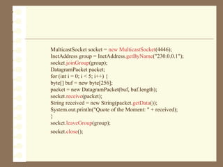 MulticastSocket socket = new MulticastSocket(4446);
InetAddress group = InetAddress.getByName("230.0.0.1");
socket.joinGroup(group);
DatagramPacket packet;
for (int i = 0; i < 5; i++) {
byte[] buf = new byte[256];
packet = new DatagramPacket(buf, buf.length);
socket.receive(packet);
String received = new String(packet.getData());
System.out.println("Quote of the Moment: " + received);
}
socket.leaveGroup(group);
socket.close();
 