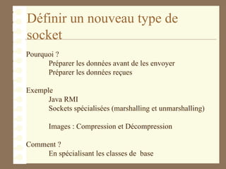 Définir un nouveau type de
socket
Pourquoi ?
Préparer les données avant de les envoyer
Préparer les données reçues
Exemple
Java RMI
Sockets spécialisées (marshalling et unmarshalling)
Images : Compression et Décompression
Comment ?
En spécialisant les classes de base
 