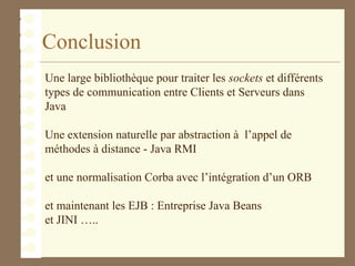 Conclusion
Une large bibliothèque pour traiter les sockets et différents
types de communication entre Clients et Serveurs dans
Java
Une extension naturelle par abstraction à l’appel de
méthodes à distance - Java RMI
et une normalisation Corba avec l’intégration d’un ORB
et maintenant les EJB : Entreprise Java Beans
et JINI …..
 
