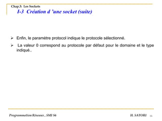 16
➢ Enfin, le paramètre protocol indique le protocole sélectionné.
➢ La valeur 0 correspond au protocole par défaut pour le domaine et le type
indiqué..
Programmation Réseaux , SMI S6 H. SATORI
Chap.3: Les Sockets
I-3 Création d ’une socket (suite)
 