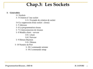 2
Chap.3: Les Sockets
I- Généralités
I-1 Sockets
I- 3 Création d ’une socket
I-3-1 Exemple de création de socket
I-4 La suppression d'une socket : close()
I- 5 Adresses
I- 6 La programmation réseau
I- 7 L’interconnexion de réseaux
I- 8 Modèle client – serveur
I-8-1 client
I-8-2 Serveur
I- 9 Démon Daemon
I-9-1 Démon
I- 10 Numéro de Port
I- 10-1 commande netstate
I- 10-2 commande nmap
Programmation Réseaux , SMI S6 H. SATORI
 