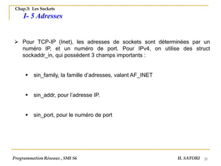 21
Chap.3: Les Sockets
I- 5 Adresses
➢ Pour TCP-IP (Inet), les adresses de sockets sont déterminées par un
numéro IP, et un numéro de port. Pour IPv4, on utilise des struct
sockaddr_in, qui possèdent 3 champs importants :
▪ sin_family, la famille d’adresses, valant AF_INET
▪ sin_addr, pour l’adresse IP.
▪ sin_port, pour le numéro de port
Programmation Réseaux , SMI S6 H. SATORI
 