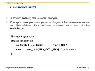 22
Chap.3: Les Sockets
I- 5 Adresses (suite)
➢ La fonction socket() crée un socket anonyme.
➢ Pour qu’un autre processus puisse le désigner, il faut lui associer un nom
par l’intermédiaire d’une adresse contenue dans une structure
sockaddr_un
#include <sys/un.h>
struct sockaddr_un {
sa_family_t sun_family; /* AF_UNIX */
char sun_path[UNIX_PATH_MAX]; /* pathname */
};
Programmation Réseaux , SMI S6 H. SATORI
 