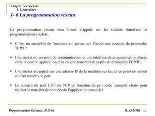 24
Chap.3: Les Sockets
I- Généralités
I- 6 La programmation réseau
La programmation réseau sous Linux s’appuie sur les sockets (interface de
programmation) sockets.
▪ C ’est un ensemble de fonctions qui permettent l’accès aux couches de protocoles
TCP/IP.
▪ Une socket est un point de communication et une interface de programmation placée
entre la couche application et la couche transport de la pile de protocoles TCP/IP,
▪ Une socket est repéré par une adresse IP de la machine sur lequel ce point est ouvert
et d’un numéro de port.
▪ Le numéro de port UDP ou TCP en fonction du protocole transport choisi pour
réaliser le transfert de données de l’application considéré.
Programmation Réseaux , SMI S6 H. SATORI
 