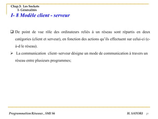 27
Chap.3: Les Sockets
I- Généralités
I- 8 Modèle client - serveur
❑ De point de vue rôle des ordinateurs reliés à un réseau sont répartis en deux
catégories (client et serveur), en fonction des actions qu’ils effectuent sur celui-ci (c-
à-d le réseau).
➢ La communication client–serveur désigne un mode de communication à travers un
réseau entre plusieurs programmes;
Programmation Réseaux , SMI S6 H. SATORI
 
