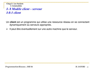 29
Chap.3: Les Sockets
I- Généralités
I- 8 Modèle client – serveur
I-8-1 client
Un client est un programme qui utilise une ressource réseau en se connectant
dynamiquement au serveurs appropriés.
➢ Il peut être éventuellement sur une autre machine que le serveur.
Programmation Réseaux , SMI S6 H. SATORI
 