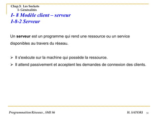 30
Chap.3: Les Sockets
I- Généralités
I- 8 Modèle client – serveur
I-8-2 Serveur
Un serveur est un programme qui rend une ressource ou un service
disponibles au travers du réseau.
➢ Il s'exécute sur la machine qui possède la ressource.
➢ Il attend passivement et acceptent les demandes de connexion des clients.
Programmation Réseaux , SMI S6 H. SATORI
 