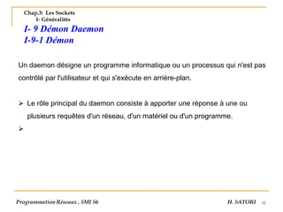 31
Chap.3: Les Sockets
I- Généralités
I- 9 Démon Daemon
I-9-1 Démon
Un daemon désigne un programme informatique ou un processus qui n'est pas
contrôlé par l'utilisateur et qui s'exécute en arrière-plan.
➢ Le rôle principal du daemon consiste à apporter une réponse à une ou
plusieurs requêtes d'un réseau, d'un matériel ou d'un programme.
➢
Programmation Réseaux , SMI S6 H. SATORI
 