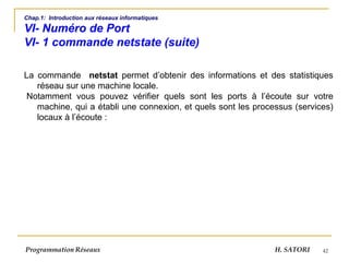42
Chap.1: Introduction aux réseaux informatiques
VI- Numéro de Port
VI- 1 commande netstate (suite)
La commande netstat permet d’obtenir des informations et des statistiques
réseau sur une machine locale.
Notamment vous pouvez vérifier quels sont les ports à l’écoute sur votre
machine, qui a établi une connexion, et quels sont les processus (services)
locaux à l’écoute :
Programmation Réseaux H. SATORI
 