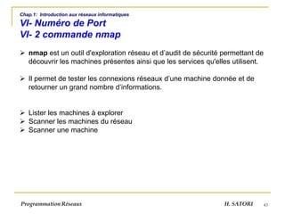 43
Chap.1: Introduction aux réseaux informatiques
VI- Numéro de Port
VI- 2 commande nmap
➢ nmap est un outil d'exploration réseau et d’audit de sécurité permettant de
découvrir les machines présentes ainsi que les services qu'elles utilisent.
➢ Il permet de tester les connexions réseaux d’une machine donnée et de
retourner un grand nombre d’informations.
➢ Lister les machines à explorer
➢ Scanner les machines du réseau
➢ Scanner une machine
Programmation Réseaux H. SATORI
 