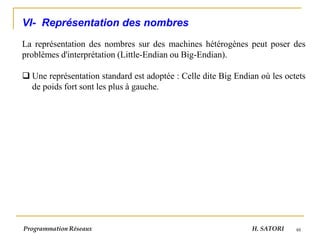 48
VI- Représentation des nombres
La représentation des nombres sur des machines hétérogènes peut poser des
problèmes d'interprétation (Little-Endian ou Big-Endian).
❑ Une représentation standard est adoptée : Celle dite Big Endian où les octets
de poids fort sont les plus à gauche.
Programmation Réseaux H. SATORI
 