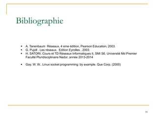 Bibliographie
59
▪ A. Tanenbaum Réseaux, 4 eme édition, Pearson Education, 2003.
▪ G. Pujoll . Les réseaux. Edition Eyrolles , 2003.
▪ H. SATORI. Cours et TD Réseaux Informatiques II, SMI S6, Université Md Premier
Faculté Pluridisciplinaire Nador, année 2013-2014
▪ Gay, W. W.. Linux socket programming: by example. Que Corp. (2000)
 