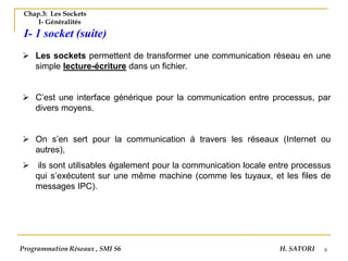 8
Chap.3: Les Sockets
I- Généralités
I- 1 socket (suite)
➢ Les sockets permettent de transformer une communication réseau en une
simple lecture-écriture dans un fichier.
➢ C’est une interface générique pour la communication entre processus, par
divers moyens.
➢ On s’en sert pour la communication à travers les réseaux (Internet ou
autres),
➢ ils sont utilisables également pour la communication locale entre processus
qui s’exécutent sur une même machine (comme les tuyaux, et les files de
messages IPC).
Programmation Réseaux , SMI S6 H. SATORI
 
