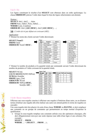 11
7-2-7- Tri
Les lignes constituant le résultat d’un SELECT sont obtenues dans un ordre quelconque. La
clause ORDER BY précise l’ordre dans lequel la liste des lignes sélectionnées sera donnée.
Syntaxe :
SELECT Attr1, Attr2,…, Attrn
FROM Nom_Table1, Nom_Table2, …
WHERE Liste_Condition
ORDER BY Attr1 [ASC| DESC], Attr2 [ASC| DESC], …;
NB : L’ordre de tri par défaut est croissant (ASC).
Application :
Donner les noms des clients suivant l’ordre décroissant.
SELECT NomCl
FROM Client
ORDER BY NomCl DESC ;
Client
NCl NomCl AdrCl
CL01 BATAM Tunis
CL02 BATIMENT Tunis
CL03 AMS Sousse
CL04 GLOULOU Sousse
CL05 PRODELEC Tunis
CL06 ELECTRON Sousse
CL07 SBATIM Sousse
CL08 SANITAIRE Tunis
CL09 SOUDURE Tunis
CL10 MELEC Monastir
CL11 MBATIM
CL12 BATFER Tunis
NomCl
SOUDURE
SBATIM
SANITAIRE
PRODELEC
MELEC
MBATIM
GLOULOU
ELECTRON
BATIMENT
BATFER
BATAM
AMS
Donner le nombre de produits et la quantité totale par commande suivant l’ordre décroissant du
nombre de produits et l’ordre croissant de la quantité totale.
SELECT NCmd,
COUNT DISTINCT(NP) NbProd,
SUM(Qte) SomQte
FROM Ligne_Cmd
GROUP BY NCmd
ORDER BY NbProd DESC,
SomQte ASC ;
… Ligne_Cmd
NCmd NP Qte
C001 P001 250
C001 P004 300
C001 P006 100
C002 P002 200
C002 P007 550
C003 P001 50
C004 P002 100
C004 P004 150
C004 P005 70
C004 P008 90
C005 P001 650
C005 P002 100
NCmd NbProd SomQte
C004 4 410
C001 3 650
C005 2 750
C002 2 750
C003 1 50
7-2-8- Sous requêtes
Effectuer une sous-requête consiste à effectuer une requête à l'intérieur d'une autre, ou en d'autres
termes d'utiliser une requête afin d'en réaliser une autre (on entend parfois le terme de requêtes en
cascade).
Une sous-requête doit être placée à la suite d'une clause WHERE ou HAVING, et doit remplacer
une constante ou un groupe de constantes qui permettraient en temps normal d'exprimer la
qualification.
• lorsque la sous-requête remplace une constante utilisée avec des opérateurs classiques, elle
doit obligatoirement renvoyer une seule réponse (une table d'une ligne et une colonne). Par
exemple :
SELECT … FROM …
WHERE … < (SELECT … FROM …) ;
 