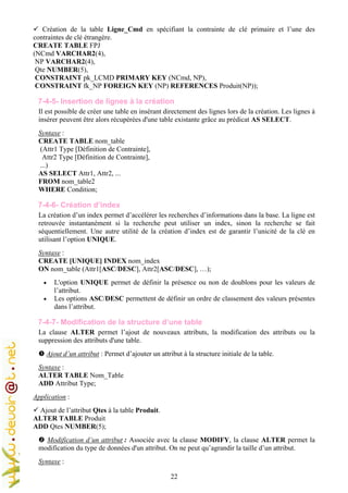22
Création de la table Ligne_Cmd en spécifiant la contrainte de clé primaire et l’une des
contraintes de clé étrangère.
CREATE TABLE FPJ
(NCmd VARCHAR2(4),
NP VARCHAR2(4),
Qte NUMBER(5),
CONSTRAINT pk_LCMD PRIMARY KEY (NCmd, NP),
CONSTRAINT fk_NP FOREIGN KEY (NP) REFERENCES Produit(NP));
7-4-5- Insertion de lignes à la création
Il est possible de créer une table en insérant directement des lignes lors de la création. Les lignes à
insérer peuvent être alors récupérées d'une table existante grâce au prédicat AS SELECT.
Syntaxe :
CREATE TABLE nom_table
(Attr1 Type [Définition de Contrainte],
Attr2 Type [Définition de Contrainte],
...)
AS SELECT Attr1, Attr2, ...
FROM nom_table2
WHERE Condition;
7-4-6- Création d’index
La création d’un index permet d’accélérer les recherches d’informations dans la base. La ligne est
retrouvée instantanément si la recherche peut utiliser un index, sinon la recherche se fait
séquentiellement. Une autre utilité de la création d’index est de garantir l’unicité de la clé en
utilisant l’option UNIQUE.
Syntaxe :
CREATE [UNIQUE] INDEX nom_index
ON nom_table (Attr1[ASC/DESC], Attr2[ASC/DESC], …);
• L'option UNIQUE permet de définir la présence ou non de doublons pour les valeurs de
l’attribut.
• Les options ASC/DESC permettent de définir un ordre de classement des valeurs présentes
dans l’attribut.
7-4-7- Modification de la structure d’une table
La clause ALTER permet l’ajout de nouveaux attributs, la modification des attributs ou la
suppression des attributs d'une table.
Ajout d’un attribut : Permet d’ajouter un attribut à la structure initiale de la table.
Syntaxe :
ALTER TABLE Nom_Table
ADD Attribut Type;
Application :
Ajout de l’attribut Qtes à la table Produit.
ALTER TABLE Produit
ADD Qtes NUMBER(5);
Modification d’un attribut : Associée avec la clause MODIFY, la clause ALTER permet la
modification du type de données d'un attribut. On ne peut qu’agrandir la taille d’un attribut.
Syntaxe :
 
