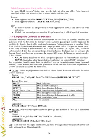 24
7-4-8- Suppression d’une table / un index
La clause DROP permet d'éliminer des vues, des index et même des tables. Cette clause est
toutefois à utiliser avec précaution dans la mesure où elle est irréversible.
Syntaxe :
• Pour supprimer un index : DROP INDEX Nom_Index [ON Nom_Table];
• Pour supprimer une table : DROP TABLE Nom_table ;
NB :
• Le nom de la table est obligatoire si on veut supprimer un index d’une table d’un autre
utilisateur.
• Un index est automatiquement supprimé dès qu’on supprime la table à laquelle il appartient.
7-5- Langage de Contrôle de Données
Plusieurs personnes peuvent travailler simultanément sur une base de données, toutefois ces
personnes n'ont pas forcément les mêmes besoins : certaines peuvent par exemple nécessiter de
modifier des données dans la table, tandis que les autres ne l'utiliseront que pour la consulter. Ainsi,
il est possible de définir des permissions pour chaque personne en leur octroyant un mot de passe.
Cette tâche incombe à l'administrateur de la base de données (en anglais DBA, DataBase
Administrator). Il doit dans un premier temps définir les besoins de chacun, puis les appliquer à la
base de donnée sous forme de permissions. Le langage SQL permet d'effectuer ces opérations grâce
à deux clauses :
• GRANT permet d'accorder des droits à un (parfois plusieurs sur certains SGBD) utilisateur
• REVOKE permet de retirer des droits à un (ou plusieurs sur certains SGBD) utilisateur
Les permissions (appelées aussi droits ou privilèges) peuvent être définies pour chaque (un grand
nombre) clause. D'autre part il est aussi possible de définir des rôles c'est-à-dire de permettre à
d'autres utilisateurs d'accorder des permissions.
GRANT : Permet au propriétaire d’une table ou vue de donner à d’autres utilisateurs des droits
d’accès à celles ci.
Syntaxe :
GRANT Liste_Privilège ON Table/ Vue TO Utilisateur [WITH GRANT OPTION];
Les privilèges sont :
SELECT Droit de lecture
INSERT Droit d’insertion de lignes
UPDATE Droit de modification de lignes
UPDATE (Attr1, Attr2, …) Droit de modification de lignes limité à certains attributs
DELETE Droit de suppression de lignes
ALTER Droit de modification de la structure de la table
INDEX Droit de création d’index
ALL Tous les droits
Application :
GRANT SELECT ON Produit TO User1;
REVOKE : Un utilisateur ayant accordé un privilège peut l’annuler à l’aide de la commande
REVOKE.
Syntaxe :
REVOKE Liste_Privilège ON Table/Vue FROM Utilisateur;
Application :
REVOKE SELECT ON Produit FROM User1;
NB : Si on enlève un privilège à un utilisateur, ce même privilège est automatiquement retiré à tout
autre utilisateur à qui il l’aurait accordé.
 