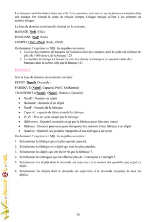 30
Les banques sont localisées dans une ville. Une personne peut ouvrir un ou plusieurs comptes dans
une banque. On connaît le solde de chaque compte. Chaque banque affecte à ses comptes un
numéro unique.
La base de données relationnelle résultat est la suivante :
BANQUE (NoB, Ville)
PERSONNE (NoP, Nom)
COMPTE (NoC, #NoB, Solde, #NoP)
On demande d’exprimer en SQL les requêtes suivantes:
1. La liste des numéros de banques de SousseLa liste des comptes, dont le solde est débiteur de
plus de 1000 dinars, de la banque 123
3. Le nombre de banques à SousseLa liste des clients des banques de SousseLa liste des
banques dans la même ville que la banque 123
Exercice 7 :
Soit la base de données relationnelle suivante :
DEPOT (NumD, Demande)
FABRIQUE (NumF, Capacité, PrixV, QtéRemise)
TRANSPORT (#NumD, #NumF, Distance, Quantité)
• NumD : Numéro du dépôt
• Demande : demande d’un dépôt
• NumF : Numéro de la fabrique
• Capacité : capacité de fabrication de la fabrique
• PrixV : Prix de vente adopté par la fabrique
• QtéRemise : Quantité minimale exigé par la fabrique pour faire une remise
• Distance : Distance parcourue pour transporter les produits d’une fabrique à un dépôt
• Quantité : Quantité des produits transportés d’une fabrique à un dépôt
On demande d’exprimer en SQL les requêtes suivantes :
1. Sélectionner la fabrique qui a la plus grande capacité.
2. Sélectionner la fabrique et le dépôt qui sont les plus proches.
3. Sélectionner les dépôts qui ont été livrés par la fabrique 7.
4. Sélectionner les fabriques qui ont effectué plus de 3 transports à l’entrepôt 5
5. Sélectionner les dépôts dont la demande est supérieure à la somme des quantités que reçoit ce
dépôt.
6. Sélectionner les dépôts dont la demande est supérieure à la demande moyenne de tous les
dépôts.
 